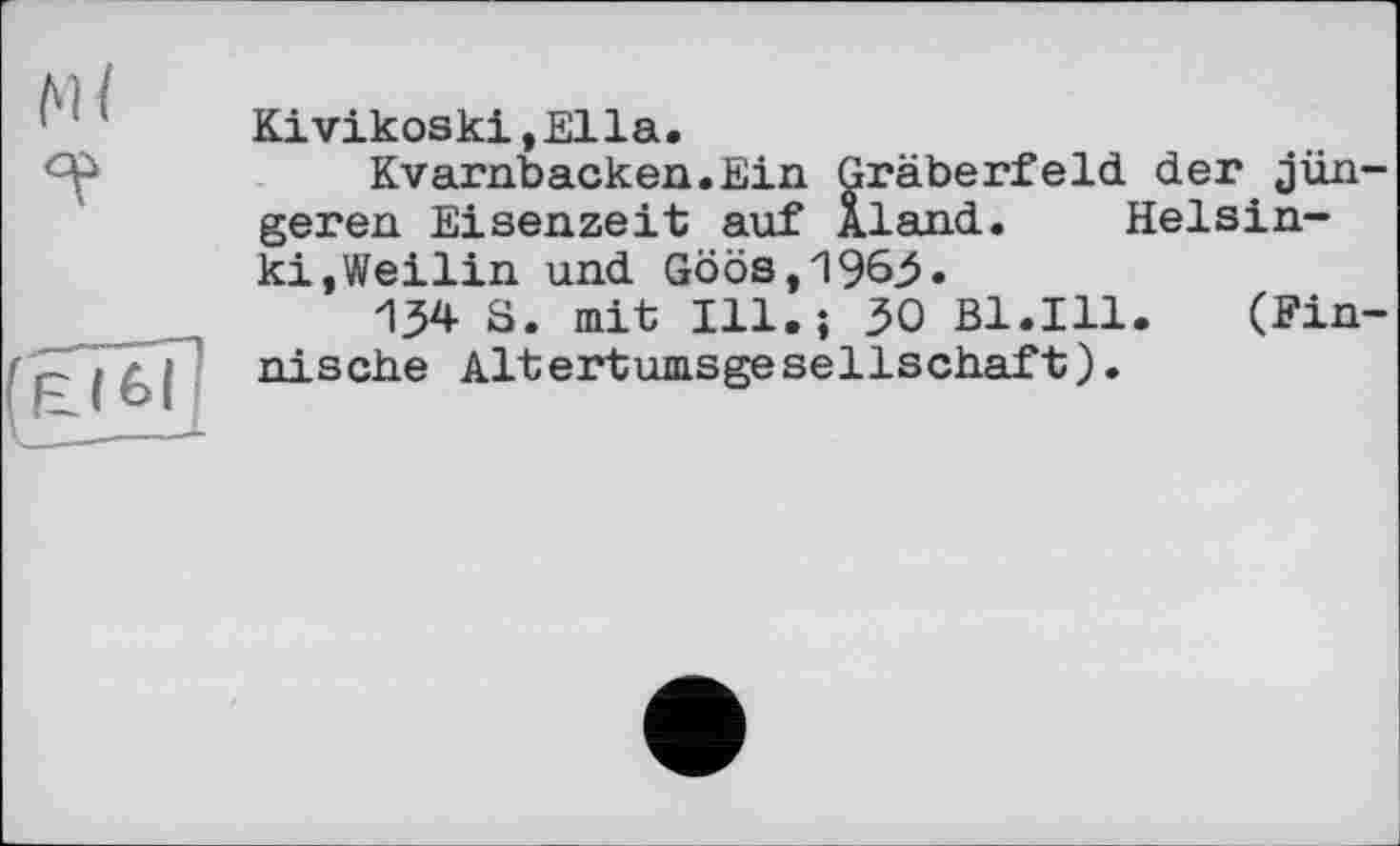 ﻿Kivikoski,Ella.
Kvarnbacken.Ein Gräberfeld der jün geren Eisenzeit auf Aland.	Helsin-
kt, Weilin und Göös,1963»
134 S. mit Ill.; 30 Bl.Ill.	(Fin
nische Altertumsgesellschaft).